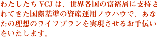 わたしたちVCJは、世界各国の富裕層に支持されてきた国際基準の資産運用ノウハウで、あなたの理想のライフプランを実現させるお手伝いをいたします。