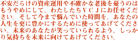不安だらけの資産運用や不確かな老後を憂うのはもうやめにして、わたしたちVCJにお任せください。そして今まで悩んでいた時間を、あなたの人生を更に豊かにするために使ってあげてください。未来のあなたが笑っていられるよう、しっかり気持ちを未来に向けてあげてください。