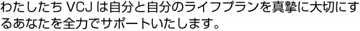 わたしたちVCJは自分と自分のライフプランを真摯に大切にするあなたを全力でサポートいたします。